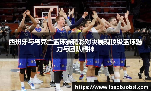 西班牙与乌克兰篮球赛精彩对决展现顶级篮球魅力与团队精神